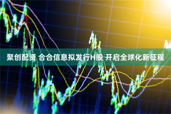 聚创配资 合合信息拟发行H股 开启全球化新征程