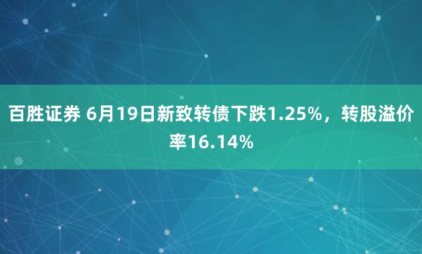 百胜证券 6月19日新致转债下跌1.25%，转股溢价率16.14%