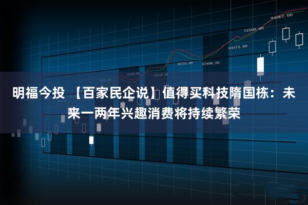 明福今投 【百家民企说】值得买科技隋国栋：未来一两年兴趣消费将持续繁荣