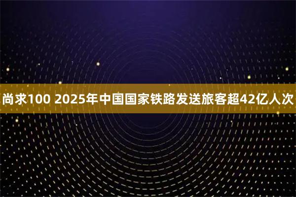 尚求100 2025年中国国家铁路发送旅客超42亿人次