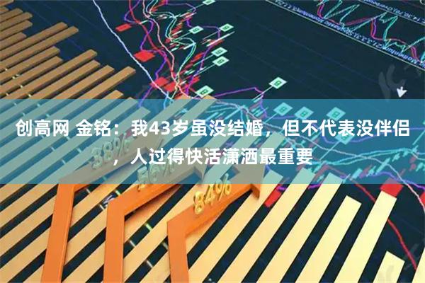创高网 金铭：我43岁虽没结婚，但不代表没伴侣，人过得快活潇洒最重要