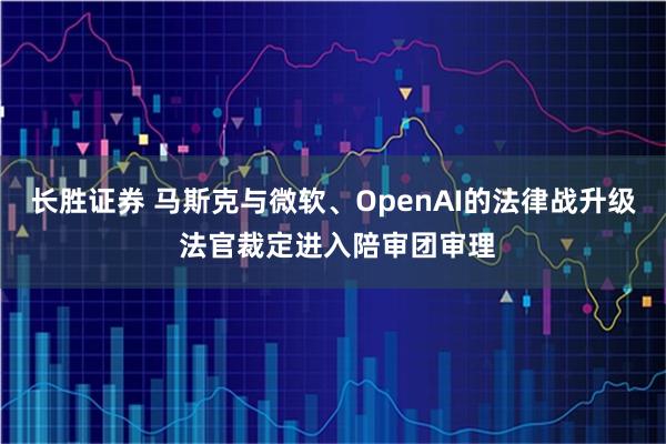 长胜证券 马斯克与微软、OpenAI的法律战升级 法官裁定进入陪审团审理