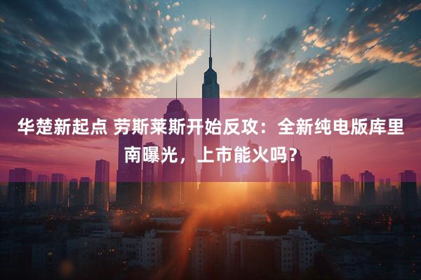 华楚新起点 劳斯莱斯开始反攻：全新纯电版库里南曝光，上市能火吗？