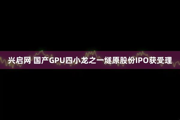 兴启网 国产GPU四小龙之一燧原股份IPO获受理