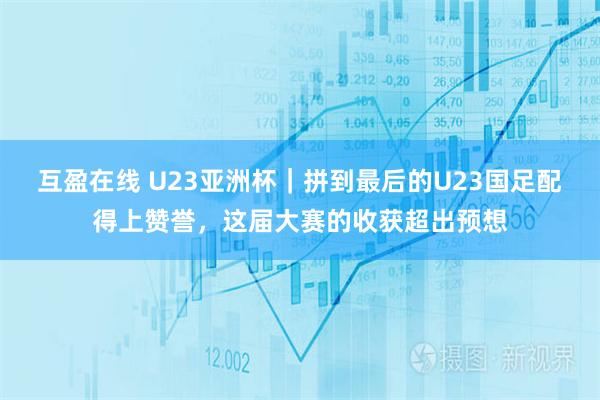 互盈在线 U23亚洲杯｜拼到最后的U23国足配得上赞誉，这届大赛的收获超出预想