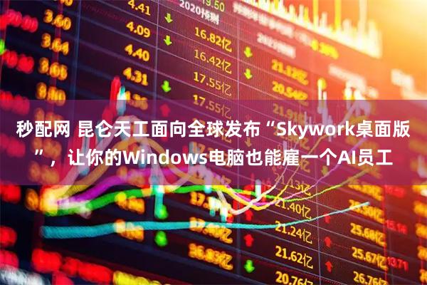 秒配网 昆仑天工面向全球发布“Skywork桌面版”，让你的Windows电脑也能雇一个AI员工