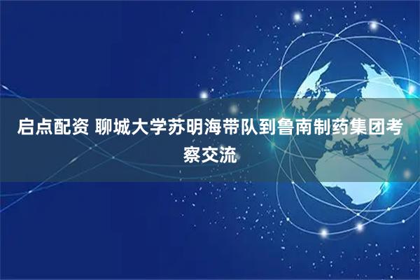 启点配资 聊城大学苏明海带队到鲁南制药集团考察交流