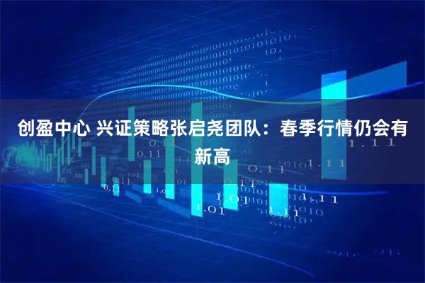 创盈中心 兴证策略张启尧团队：春季行情仍会有新高