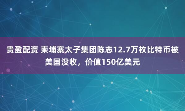 贵盈配资 柬埔寨太子集团陈志12.7万枚比特币被美国没收，价值150亿美元