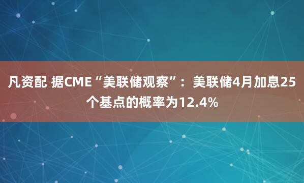 凡资配 据CME“美联储观察”：美联储4月加息25个基点的概率为12.4%